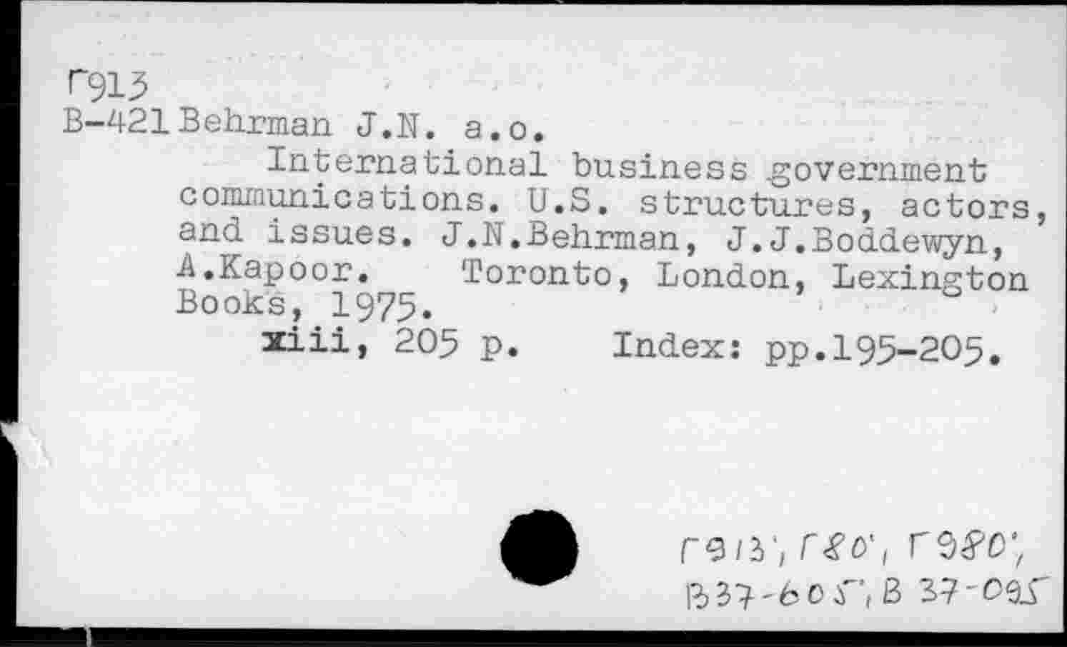 ﻿r~913
B-421Behrman J.N. a.o.
International business .government communications. U.S. structures, actors, and issues. J.N.Behrman, J.J.Boddewyn, A.Kapoor.	Toronto, London, Lexington
Books, 1975.
xiii, 205 p. Index: pp.195-205.
rvii'i r£0'/
ft 37 -6 0 r', B 37 -